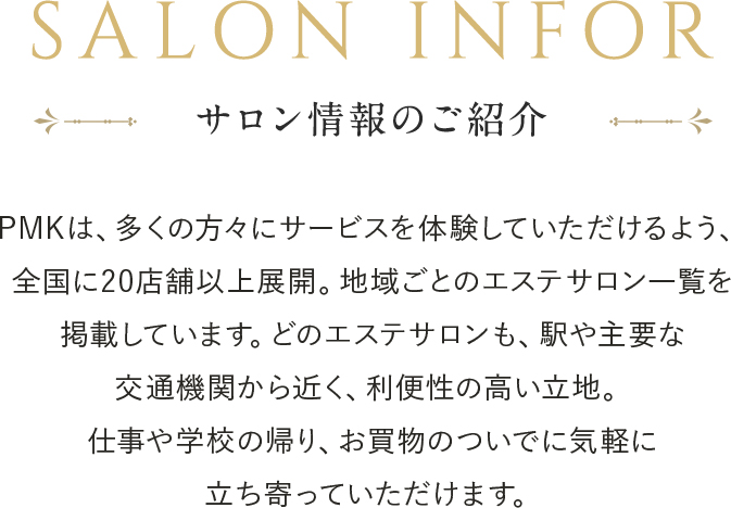 エステサロンPMKは全国30店舗に展開中!PMKはどなたでもお気軽にご相談頂くために、強引な勧誘を排除し料金の明確化を徹底しております。まずはお得な初回トライアルエステをご体験ください。